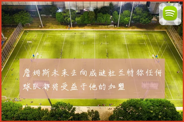 詹姆斯未来去向成谜杜兰特称任何球队都将受益于他的加盟