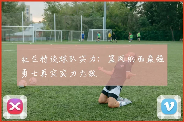 杜兰特谈球队实力：篮网纸面最强勇士真实实力无敌
