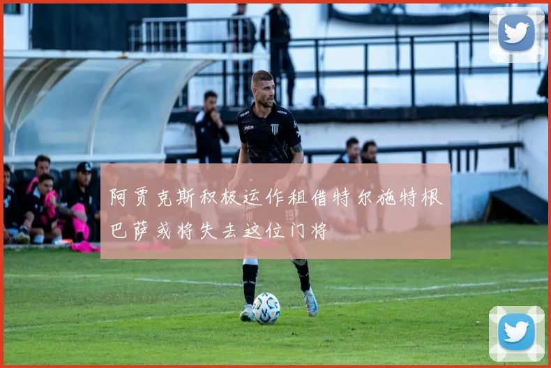 阿贾克斯积极运作租借特尔施特根巴萨或将失去这位门将