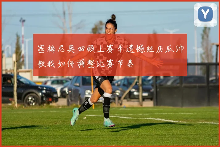 塞梅尼奥回顾上赛季遗憾经历瓜帅教我如何调整比赛节奏