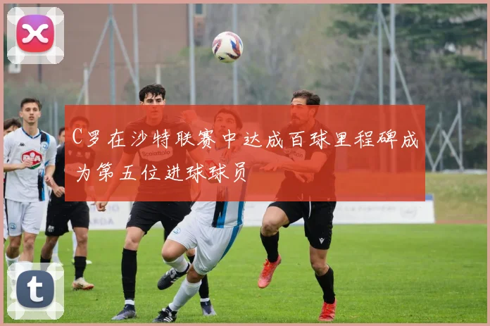 C罗在沙特联赛中达成百球里程碑成为第五位进球球员