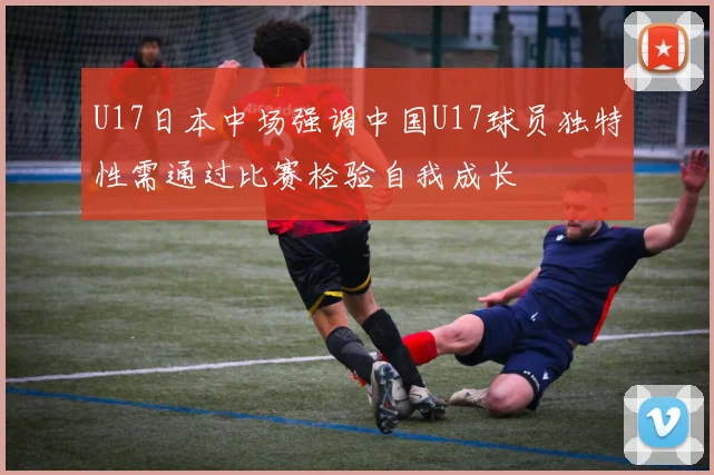 U17日本中场强调中国U17球员独特性需通过比赛检验自我成长