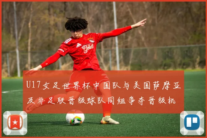 U17女足世界杯中国队与美国萨摩亚及非足联晋级球队同组争夺晋级机会