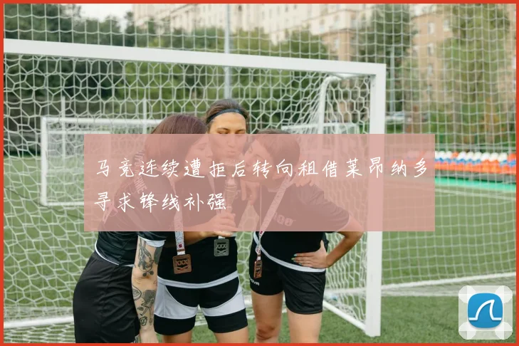 马竞连续遭拒后转向租借莱昂纳多寻求锋线补强