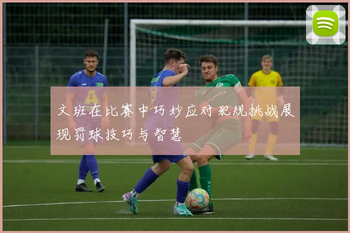 文班在比赛中巧妙应对犯规挑战展现罚球技巧与智慧