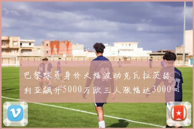 巴黎球员身价大幅波动克瓦拉茨赫利亚飙升5000万欧三人涨幅达3000万欧