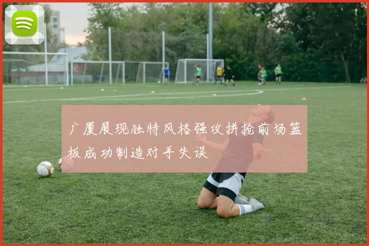 广厦展现独特风格强攻拼抢前场篮板成功制造对手失误