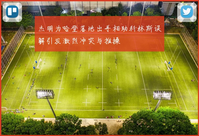 杰明为哈登落地出手相助科林斯误解引发激烈冲突与推搡